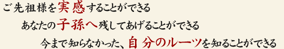 ご先祖様を実感することができる。あなたの子孫へ残してあげることができる。今まで知らなかった、自分のルーツを知ることができる。